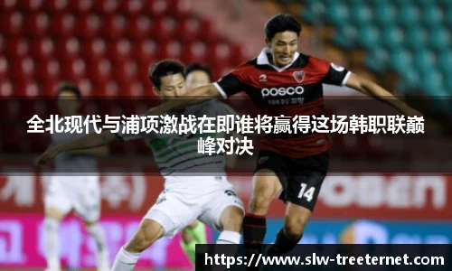 全北现代与浦项激战在即谁将赢得这场韩职联巅峰对决